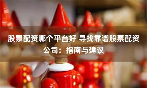 股票配资哪个平台好 寻找靠谱股票配资公司：指南与建议