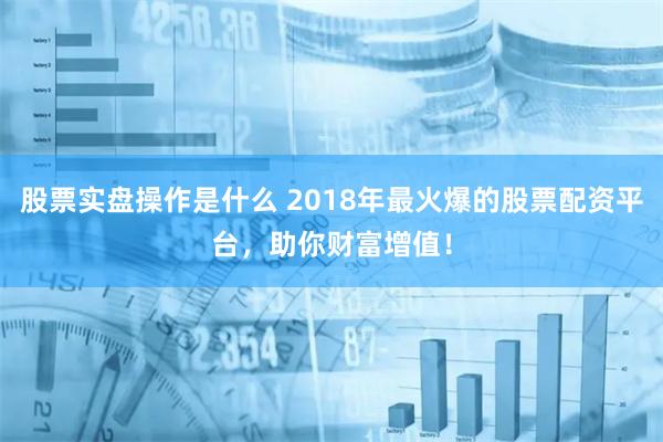 股票实盘操作是什么 2018年最火爆的股票配资平台，助你财富增值！