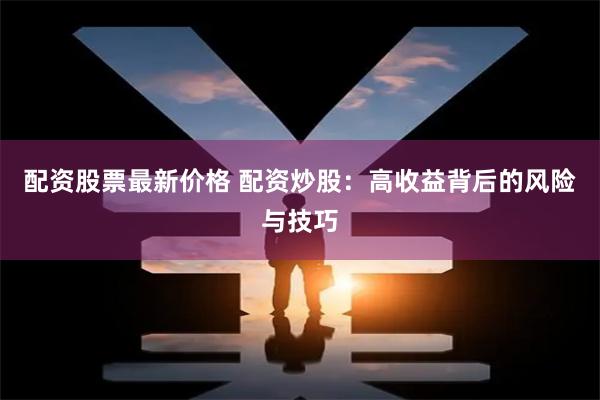 配资股票最新价格 配资炒股：高收益背后的风险与技巧