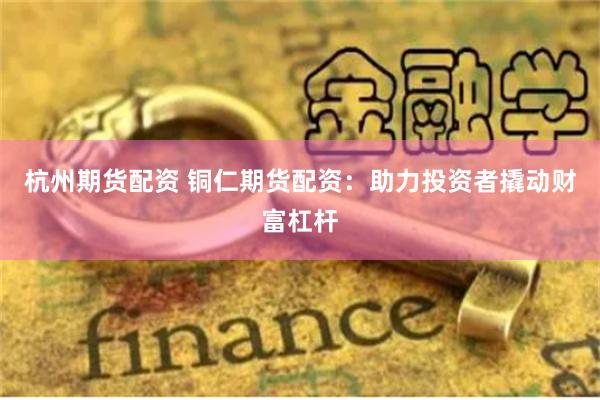 杭州期货配资 铜仁期货配资：助力投资者撬动财富杠杆