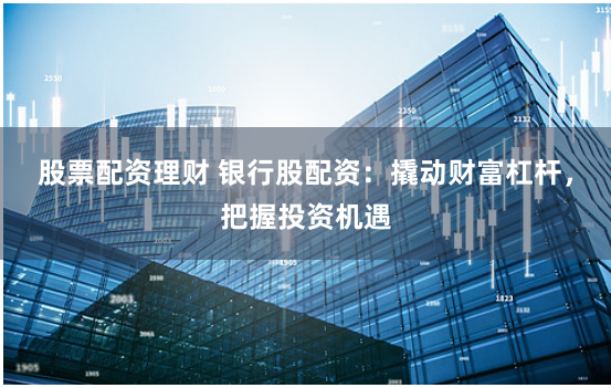 股票配资理财 银行股配资：撬动财富杠杆，把握投资机遇