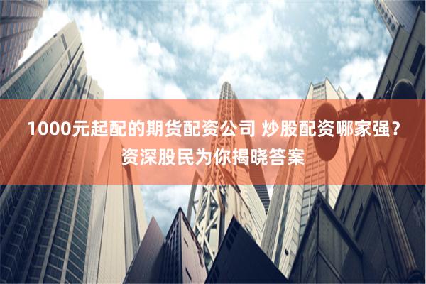1000元起配的期货配资公司 炒股配资哪家强？资深股民为你揭晓答案